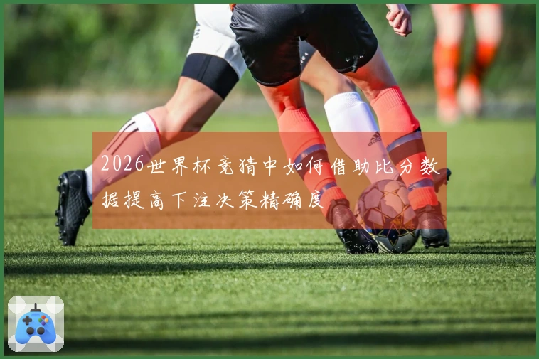 2026世界杯竞猜中如何借助比分数据提高下注决策精确度