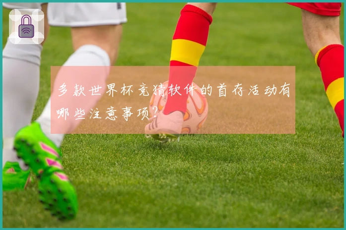 多款世界杯竞猜软件的首存活动有哪些注意事项？