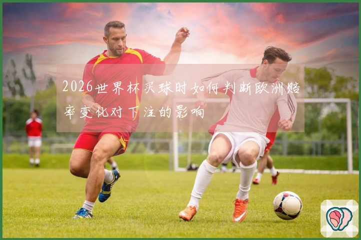 2026世界杯买球时如何判断欧洲赔率变化对下注的影响