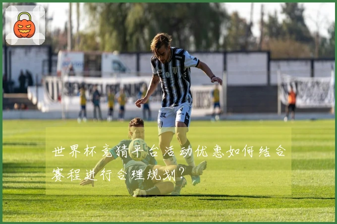 世界杯竞猜平台活动优惠如何结合赛程进行合理规划？