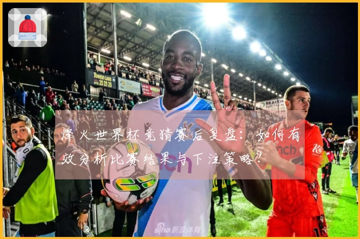 烽火世界杯竞猜赛后复盘：如何有效分析比赛结果与下注策略？