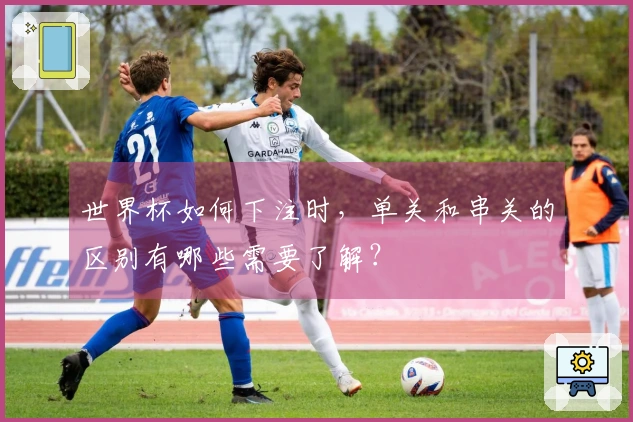 世界杯如何下注时，单关和串关的区别有哪些需要了解？